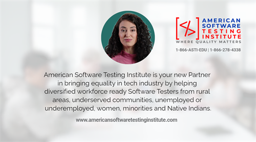 American Software Testing Institute is your new partner in bringing equality in tech industry by helping diversified workforce-ready Software Tester from rural areas, underserved communities, unemployed or underemployed, women, minorities and Native Indians. 