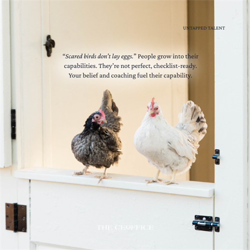 “Scared birds don’t lay eggs.” People grow into their capabilities. They’re not perfect, checklist-ready. Your belief and coaching fuel their capability.