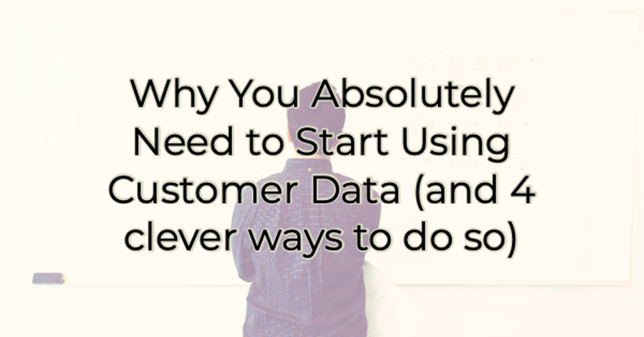 Why You Absolutely Need to Start Using Customer Data (and 4 clever ways to do so)