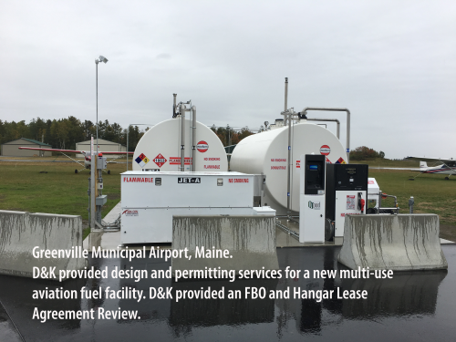 Greenville Municipal Airport, Maine. D&K provided design and permitting services for a new multi-use aviation fuel facility. D&K provided an FBO and Hangar Lease Agreement Review. 