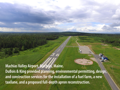 Machias Valley Airport, Machias, Maine. DuBois & King provided planning, environmental permitting, design, and construction services for the installation of a fuel farm, a new taxilane, and a proposed full-depth apron reconstruction.