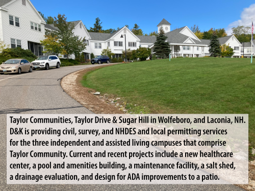 Taylor Communities, Taylor Drive & Sugar Hill in Wolfeboro, and Laconia, NH. D&K is providing civil, survey, and NHDES and local permitting services for the three independent and assisted living campuses that comprise Taylor Community. Current and recent projects include a new healthcare center, a pool and amenities building, a maintenance facility, a salt shed, a drainage evaluation, and design for ADA improvements to a patio.  