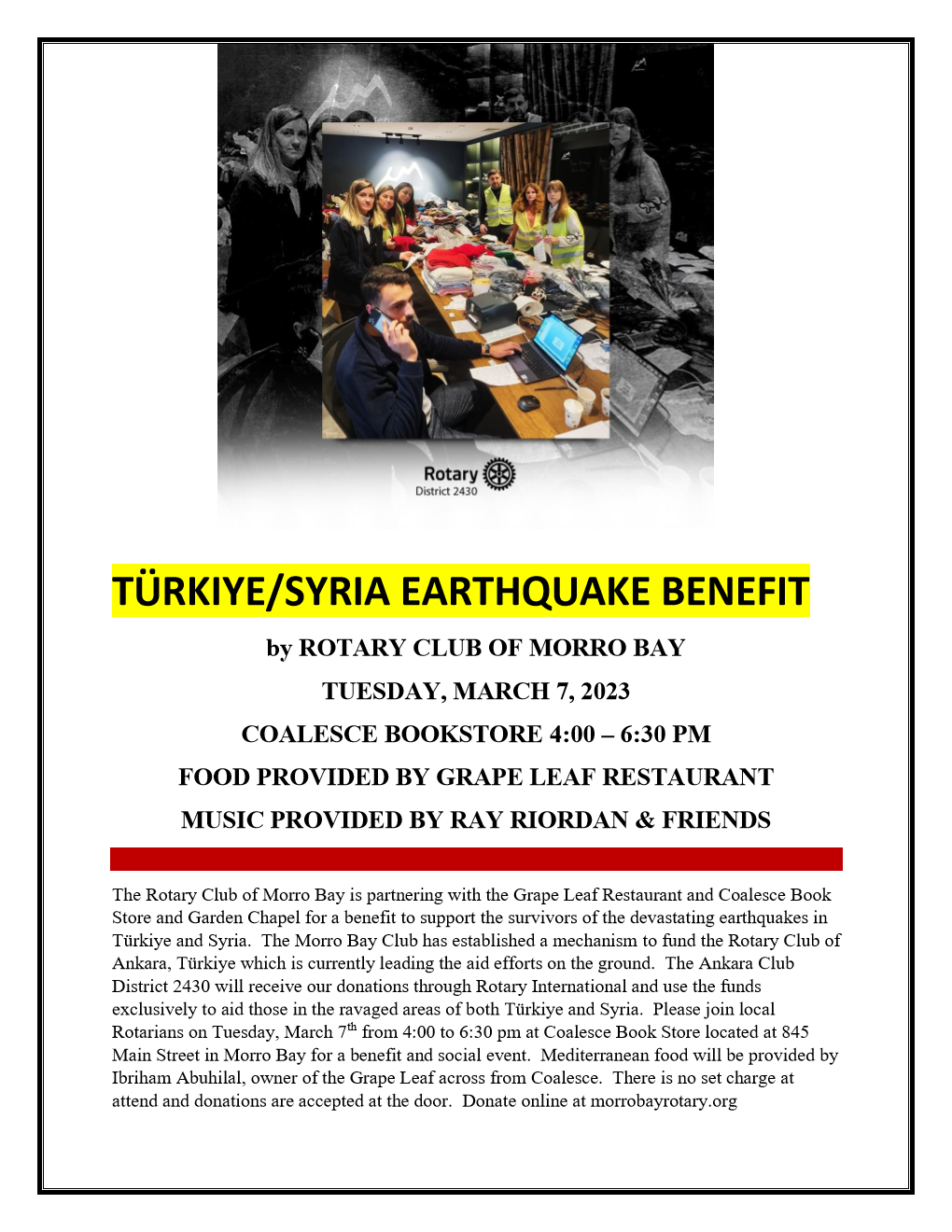 TÜRKIYE/SYRIA EARTHQUAKE BENEFIT by ROTARY CLUB OF MORRO BAY  TUESDAY, MARCH 7, 2023 COALESCE BOOKSTORE 4:00 ? 6:30 PM FOOD PROVIDED BY GRAPE LEAF RESTAURANT MUSIC PROVIDED BY RAY RIORDAN & FRIENDS  The Rotary Club of Morro Bay is partnering with the Grape Leaf Restaurant and Coalesce Book Store and Garden Chapel for a benefit to support the survivors of the devastating earthquakes in Türkiye and Syria.  The Morro Bay Club has established a mechanism to fund the Rotary Club of Ankara, Türkiye which is currently leading the aid efforts on the ground.  The Ankara Club District 2430 will receive our donations through Rotary International and use the funds exclusively to aid those in the ravaged areas of both Türkiye and Syria.  Please join local Rotarians on Tuesday, March 7th from 4:00 to 6:30 pm at Coalesce Book Store located at 845 Main Street in Morro Bay for a benefit and social event.  Mediterranean food will be provided by Ibriham Abuhilal, owner of the Grape Leaf across from Coalesce.  There is no set charge at attend and donations are accepted at the door.  Donate online at morrobayrotary.org 